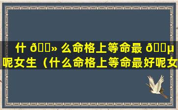 什 🌻 么命格上等命最 🐵 好呢女生（什么命格上等命最好呢女生婚姻）